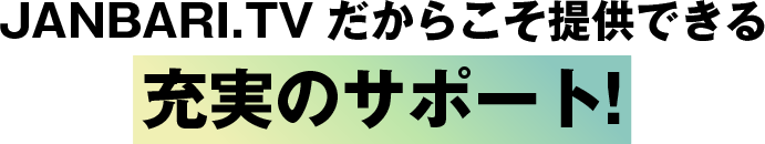 JANBARI.TVだからこそ提供できる充実のサポート!